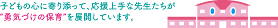 子どもの心に寄り添って、応援上手な先生たちが “勇気づけの保育”を展開しています。 子どもの心に寄り添って、応援上手な先生たちが “勇気づけの保育”を展開しています。
